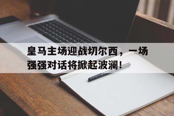 关于皇马主场迎战切尔西,一场强强对话将掀起波澜!的信息 关于皇马主场迎战切尔西,一场强强对话将掀起波澜!的信息