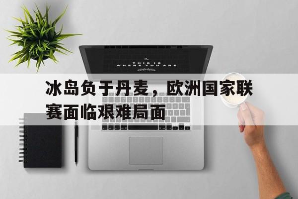 冰岛负于丹麦,欧洲国家联赛面临艰难局面的简单介绍 冰岛负于丹麦,欧洲国家联赛面临艰难局面的简单介绍
