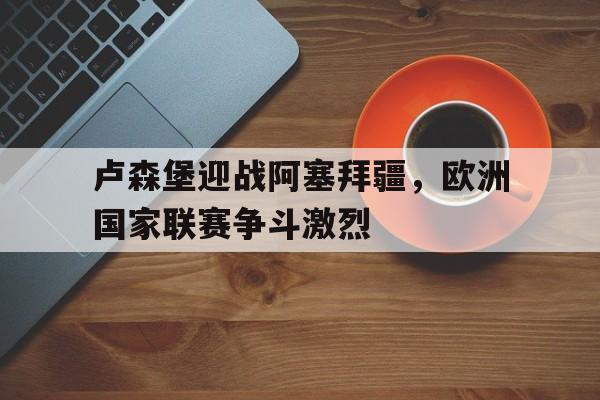 卢森堡迎战阿塞拜疆，欧洲国家联赛争斗激烈()