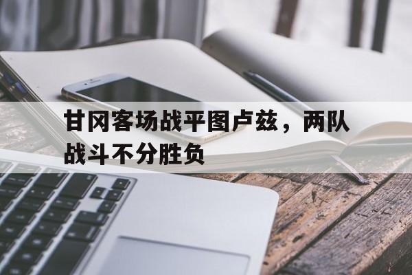 甘冈客场战平图卢兹,两队战斗不分胜负(相持阶段正面战场战役) 甘冈客场战平图卢兹,两队战斗不分胜负(相持阶段正面战场战役)