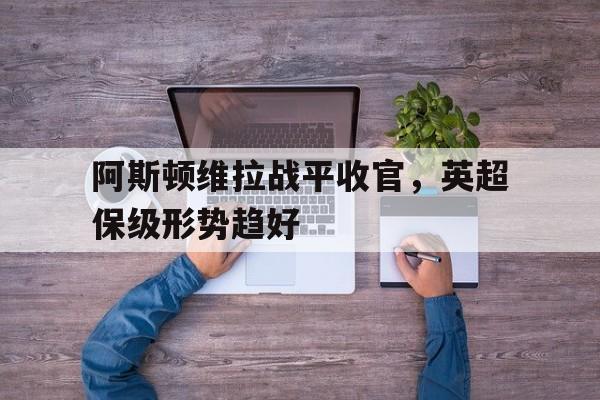 阿斯顿维拉战平收官,英超保级形势趋好() 阿斯顿维拉战平收官,英超保级形势趋好()